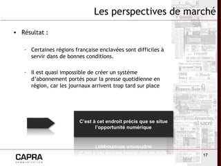 17
Les perspectives de marché
• Résultat :
– Certaines régions française enclavées sont difficiles à
servir dans de bonnes conditions.
– Il est quasi impossible de créer un système
d’abonnement portés pour la presse quotidienne en
région, car les journaux arrivent trop tard sur place
 