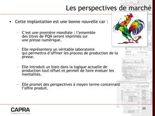 20
Les perspectives de marché
• Cette implantation est une bonne nouvelle car :
– C’est une première mondiale : l’ensemble
des titres de PQN seront imprimés sur
une presse numérique.
– Elle représentera un véritable laboratoire
qui permettra d’affiner les process de production de la
presse.
– Elle introduit un biais dans la logique actuelle de
production tout offset et permet de faire évoluer les
mentalités.
– Elle promet des perspectives à moyen terme concernant
l’offre produit.
 