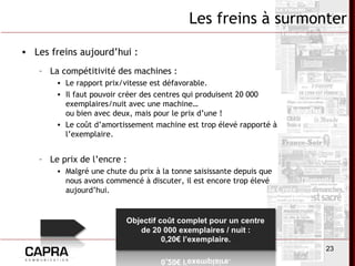 23
Les freins à surmonter
• Les freins aujourd’hui :
– La compétitivité des machines :
• Le rapport prix/vitesse est défavorable.
• Il faut pouvoir créer des centres qui produisent 20 000
exemplaires/nuit avec une machine…
ou bien avec deux, mais pour le prix d’une !
• Le coût d’amortissement machine est trop élevé rapporté à
l’exemplaire.
– Le prix de l’encre :
• Malgré une chute du prix à la tonne saisissante depuis que
nous avons commencé à discuter, il est encore trop élevé
aujourd’hui.
 