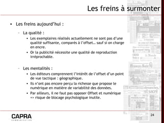 24
• Les freins aujourd’hui :
– La qualité :
• Les exemplaires réalisés actuellement ne sont pas d’une
qualité suffisante, comparés à l’offset… sauf si on charge
en encre.
• Or la publicité nécessite une qualité de reproduction
irréprochable.
– Les mentalités :
• Les éditeurs comprennent l’intérêt de l’offset d’un point
de vue tactique : géographique.
• Ils n’ont pas encore perçu la richesse que propose le
numérique en matière de variabilité des données.
• Par ailleurs, il ne faut pas opposer Offset et numérique
=> risque de blocage psychologique inutile.
Les freins à surmonter
 