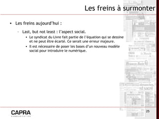 25
Les freins à surmonter
• Les freins aujourd’hui :
– Last, but not least : l’aspect social.
• Le syndicat du Livre fait partie de l’équation qui se dessine
et ne peut être écarté. Ce serait une erreur majeure.
• Il est nécessaire de poser les bases d’un nouveau modèle
social pour introduire le numérique.
 