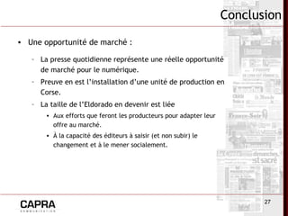 27
Conclusion
• Une opportunité de marché :
– La presse quotidienne représente une réelle opportunité
de marché pour le numérique.
– Preuve en est l’installation d’une unité de production en
Corse.
– La taille de l’Eldorado en devenir est liée
• Aux efforts que feront les producteurs pour adapter leur
offre au marché.
• À la capacité des éditeurs à saisir (et non subir) le
changement et à le mener socialement.
 
