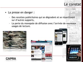 7
Le constat
• La presse en danger :
– Des recettes publicitaires qui se dégradent et se répartissent
sur d’autres supports,
– La perte du monopole de diffusion avec l’arrivée de nouveaux
usages de lecture.
 
