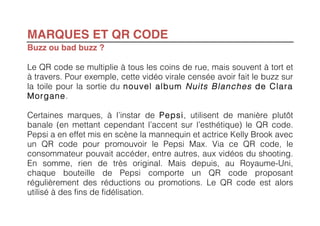MARQUES ET QR CODE
Buzz ou bad buzz ?

Le QR code se multiplie à tous les coins de rue, mais souvent à tort et
à travers. Pour exemple, cette vidéo virale censée avoir fait le buzz sur
la toile pour la sortie du nouvel album Nuits Blanches de Clara
Morgane.

Certaines marques, à l’instar de Pepsi, utilisent de manière plutôt
banale (en mettant cependant l’accent sur l’esthétique) le QR code.
Pepsi a en effet mis en scène la mannequin et actrice Kelly Brook avec
un QR code pour promouvoir le Pepsi Max. Via ce QR code, le
consommateur pouvait accéder, entre autres, aux vidéos du shooting.
En somme, rien de très original. Mais depuis, au Royaume-Uni,
chaque bouteille de Pepsi comporte un QR code proposant
régulièrement des réductions ou promotions. Le QR code est alors
utilisé à des fins de fidélisation.
 