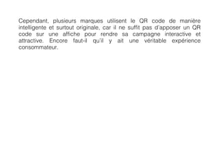 Cependant, plusieurs marques utilisent le QR code de manière
intelligente et surtout originale, car il ne suffit pas d’apposer un QR
code sur une affiche pour rendre sa campagne interactive et
attractive. Encore faut-il qu’il y ait une véritable expérience
consommateur.
 