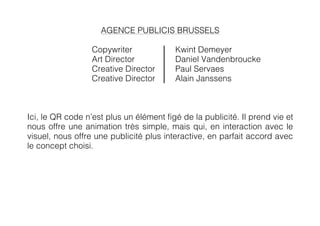 AGENCE PUBLICIS BRUSSELS

                  Copywriter             Kwint Demeyer
                  Art Director           Daniel Vandenbroucke
                  Creative Director      Paul Servaes
                  Creative Director      Alain Janssens



Ici, le QR code n’est plus un élément figé de la publicité. Il prend vie et
nous offre une animation très simple, mais qui, en interaction avec le
visuel, nous offre une publicité plus interactive, en parfait accord avec
le concept choisi.
 