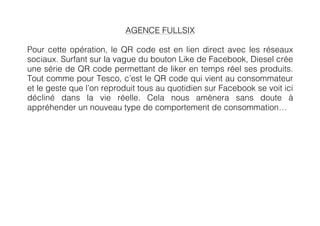 AGENCE FULLSIX

Pour cette opération, le QR code est en lien direct avec les réseaux
sociaux. Surfant sur la vague du bouton Like de Facebook, Diesel crée
une série de QR code permettant de liker en temps réel ses produits.
Tout comme pour Tesco, c’est le QR code qui vient au consommateur
et le geste que l’on reproduit tous au quotidien sur Facebook se voit ici
décliné dans la vie réelle. Cela nous amènera sans doute à
appréhender un nouveau type de comportement de consommation…
	
             	
  
 