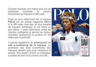 D’autres marques vont même plus loin en
proposant     d’acheter     le   produit
directement en flashant le QR code.

C’est ce qu’a notamment fait la marque
POLO via une presse magazine. Même
si le QR code n’est pas du tout travaillé
de manière esthétique et fait limite un
peu tâche, il reste néanmoins utilisé de
manière intelligente et permet au lecteur
d’acheter directement le produit s’il est
séduit par la publicité.

Il permet également de promouvoir le
site e-commerce de la marque. La
promotion des sites e-commerce des
marques devient ainsi plus interactive et
directe. Plus besoin d’avoir un ordinateur
à portée de main et d’y entrer une URL.
	
              	
  
 