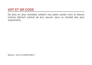 ART ET QR CODE
De plus en plus d’artistes utilisent ces petits carrés noirs et blancs
comme élément central de leur oeuvre, pour un résultat des plus
surprenants.




Source : www.nicolasbordas.fr
 