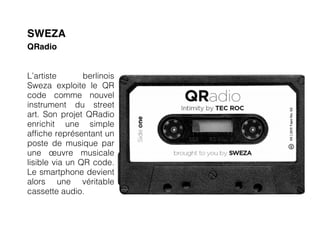 SWEZA
QRadio


L’artiste       berlinois
Sweza exploite le QR
code comme nouvel
instrument du street
art. Son projet QRadio
enrichit une simple
affiche représentant un
poste de musique par
une œuvre musicale
lisible via un QR code.
Le smartphone devient
alors une véritable
cassette audio.
 
