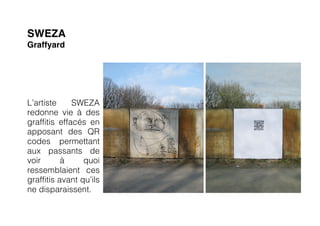 SWEZA
Graffyard




L’artiste     SWEZA
redonne vie à des
graffitis effacés en
apposant des QR
codes permettant
aux passants de
voir       à     quoi
ressemblaient ces
graffitis avant qu’ils
ne disparaissent.
 