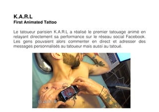 K.A.R.L
First Animated Tattoo

Le tatoueur parisien K.A.R.L a réalisé le premier tatouage animé en
relayant directement sa performance sur le réseau social Facebook.
Les gens pouvaient alors commenter en direct et adresser des
messages personnalisés au tatoueur mais aussi au tatoué.
 