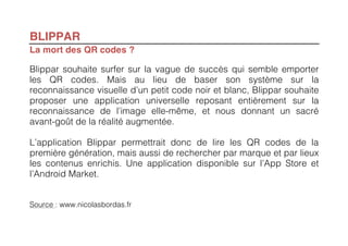 BLIPPAR
La mort des QR codes ?

Blippar souhaite surfer sur la vague de succès qui semble emporter
les QR codes. Mais au lieu de baser son système sur la
reconnaissance visuelle d’un petit code noir et blanc, Blippar souhaite
proposer une application universelle reposant entièrement sur la
reconnaissance de l’image elle-même, et nous donnant un sacré
avant-goût de la réalité augmentée.

L’application Blippar permettrait donc de lire les QR codes de la
première génération, mais aussi de rechercher par marque et par lieux
les contenus enrichis. Une application disponible sur l’App Store et
l’Android Market.


Source : www.nicolasbordas.fr
 
