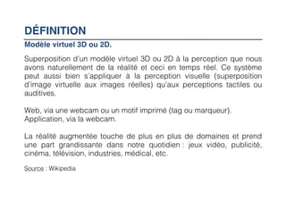 DÉFINITION
Modèle virtuel 3D ou 2D.
Superposition d’un modèle virtuel 3D ou 2D à la perception que nous
avons naturellement de la réalité et ceci en temps réel. Ce système
peut aussi bien s’appliquer à la perception visuelle (superposition
d’image virtuelle aux images réelles) qu’aux perceptions tactiles ou
auditives.

Web, via une webcam ou un motif imprimé (tag ou marqueur).
Application, via la webcam.

La réalité augmentée touche de plus en plus de domaines et prend
une part grandissante dans notre quotidien : jeux vidéo, publicité,
cinéma, télévision, industries, médical, etc.
Source : Wikipedia
 