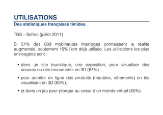 UTILISATIONS
Des statistiques françaises timides.
	
  

TNS – Sofres (juillet 2011)

Si 51% des 809 mobinautes interrogés connaissent la réalité
augmentée, seulement 15% l’ont déjà utilisée. Les utilisations les plus
envisagées sont :

       • dans un site touristique, une exposition, pour visualiser des
         oeuvres ou des monuments en 3D (67%)
       • pour acheter en ligne des produits (meubles, vêtements) en les
         visualisant en 3D (63%),
       • et dans un jeu pour plonger au coeur d’un monde virtuel (60%)
 