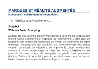 MARQUES ET RÉALITÉ AUGMENTÉE
Investissent entièrement notre quotidien.

 1. Habillez-vous virtuellement…

Zugara
Webcam Social Shopping

Zugara est une agence de communication à l’origine de l’application
mixant réalité augmentée et capteurs de mouvement. L’idée était de
proposer aux clients de boutiques de vente de vêtements en ligne
d’essayer virtuellement les produits. Le fonctionnement est plutôt
simple : on choisit un vêtement, on imprime le code, le vêtement
s’ajuste à notre morphologie et reste sur nous. L’expérience se
poursuit lorsqu’un menu de navigation apparaît nous proposant
d’autres T-shirts et de se faire prendre en photo avec pour demander
l’avis d’autres personnes, via Facebook par exemple.
 