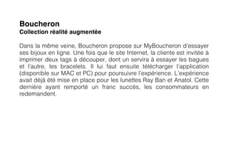 Boucheron
Collection réalité augmentée

Dans la même veine, Boucheron propose sur MyBoucheron d’essayer
ses bijoux en ligne. Une fois que le site Internet, la cliente est invitée à
imprimer deux tags à découper, dont un servira à essayer les bagues
et l’autre, les bracelets. Il lui faut ensuite télécharger l’application
(disponible sur MAC et PC) pour poursuivre l’expérience. L’expérience
avait déjà été mise en place pour les lunettes Ray Ban et Anatol. Cette
dernière ayant remporté un franc succès, les consommateurs en
redemandent.
 