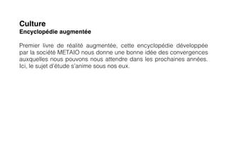 Culture
Encyclopédie augmentée

Premier livre de réalité augmentée, cette encyclopédie développée
par la société METAIO nous donne une bonne idée des convergences
auxquelles nous pouvons nous attendre dans les prochaines années.
Ici, le sujet d’étude s’anime sous nos eux.
 