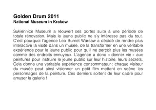 Golden Drum 2011
National Museum in Krakow

Sukiennice Museum a réouvert ses portes suite à une période de
totale rénovation. Mais le jeune public ne s’y intéresse pas du tout.
C’est pourquoi l’agence Leo Burnet Warsaw a décidé de rendre plus
interactive la visite dans un musée, de la transformer en une véritable
expérience pour le jeune public pour qu’il ne perçoit plus les musées
comme des endroits ennuyeux. L’agence a donc « donner vie » aux
peintures pour instruire le jeune public sur leur histoire, leurs secrets.
Cela donne une véritable expérience consommateur : chaque visiteur
du musée peut ainsi visionner un petit film mettant en scène les
personnages de la peinture. Ces derniers sortent de leur cadre pour
amuser la galerie !
 