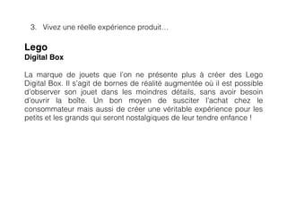 3. Vivez une réelle expérience produit…

Lego
Digital Box

La marque de jouets que l’on ne présente plus à créer des Lego
Digital Box. Il s’agit de bornes de réalité augmentée où il est possible
d’observer son jouet dans les moindres détails, sans avoir besoin
d’ouvrir la boîte. Un bon moyen de susciter l’achat chez le
consommateur mais aussi de créer une véritable expérience pour les
petits et les grands qui seront nostalgiques de leur tendre enfance !
 