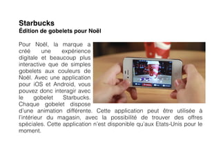 Starbucks
Édition de gobelets pour Noël

Pour Noël, la marque a
créé      une   expérience
digitale et beaucoup plus
interactive que de simples
gobelets aux couleurs de
Noël. Avec une application
pour iOS et Android, vous
pouvez donc interagir avec
le      gobelet  Starbucks.
Chaque gobelet dispose
d’une animation différente. Cette application peut être utilisée à
l’intérieur du magasin, avec la possibilité de trouver des offres
spéciales. Cette application n’est disponible qu’aux Etats-Unis pour le
moment.
 