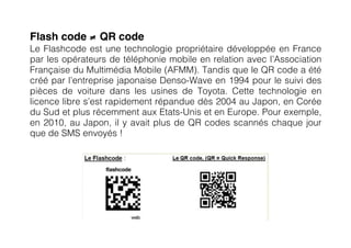 Flash code ≠ QR code
Le Flashcode est une technologie propriétaire développée en France
par les opérateurs de téléphonie mobile en relation avec l’Association
Française du Multimédia Mobile (AFMM). Tandis que le QR code a été
créé par l’entreprise japonaise Denso-Wave en 1994 pour le suivi des
pièces de voiture dans les usines de Toyota. Cette technologie en
licence libre s’est rapidement répandue dès 2004 au Japon, en Corée
du Sud et plus récemment aux Etats-Unis et en Europe. Pour exemple,
en 2010, au Japon, il y avait plus de QR codes scannés chaque jour
que de SMS envoyés !
 