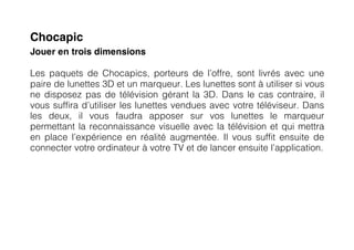 Chocapic
Jouer en trois dimensions

Les paquets de Chocapics, porteurs de l’offre, sont livrés avec une
paire de lunettes 3D et un marqueur. Les lunettes sont à utiliser si vous
ne disposez pas de télévision gérant la 3D. Dans le cas contraire, il
vous suffira d’utiliser les lunettes vendues avec votre téléviseur. Dans
les deux, il vous faudra apposer sur vos lunettes le marqueur
permettant la reconnaissance visuelle avec la télévision et qui mettra
en place l’expérience en réalité augmentée. Il vous suffit ensuite de
connecter votre ordinateur à votre TV et de lancer ensuite l’application.
 