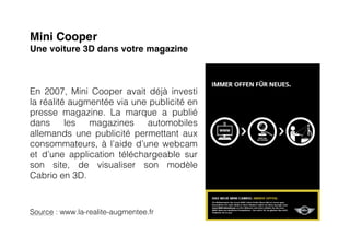 Mini Cooper
Une voiture 3D dans votre magazine



En 2007, Mini Cooper avait déjà investi
la réalité augmentée via une publicité en
presse magazine. La marque a publié
dans      les  magazines    automobiles
allemands une publicité permettant aux
consommateurs, à l’aide d’une webcam
et d’une application téléchargeable sur
son site, de visualiser son modèle
Cabrio en 3D.


Source : www.la-realite-augmentee.fr
 