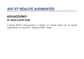 ART ET RÉALITÉ AUGMENTÉE

KOVACOVSKY
Dr Jekyll and Mr Hyde

L’artiste Martin Kovacovsky a réalisé un travail base sur la réalité
augmentée et intitulé Dr. Jekyll and Mr. Hyde.
 