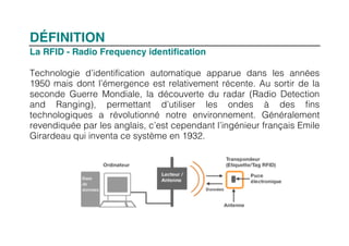 DÉFINITION
La RFID - Radio Frequency identification

Technologie d’identification automatique apparue dans les années
1950 mais dont l’émergence est relativement récente. Au sortir de la
seconde Guerre Mondiale, la découverte du radar (Radio Detection
and Ranging), permettant d’utiliser les ondes à des fins
technologiques a révolutionné notre environnement. Généralement
revendiquée par les anglais, c’est cependant l’ingénieur français Emile
Girardeau qui inventa ce système en 1932.
 