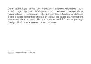 Cette technologie utilise des marqueurs appelés étiquettes, tags,
smart tags (puces intelligentes) ou encore transpondeurs
(transmetteur + répondeur). Elle permet l’identification à distance
d’objets ou de personnes grâce à un lecteur qui capte les informations
contenues dans la puce. Un cas concret de RFID est le passage
Navigo utilisé dans les métro, bus et tramway.




Source : www.culturemobile.net
 