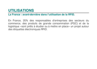 UTILISATIONS
La France : avant-dernière dans l’utilisation de la RFID.

En France, 20% des responsables d'entreprises des secteurs du
commerce, des produits de grande consommation (PGC) et de la
logistique «sont prêts à étudier ou à mettre en place» un projet autour
des étiquettes électroniques RFID.
 