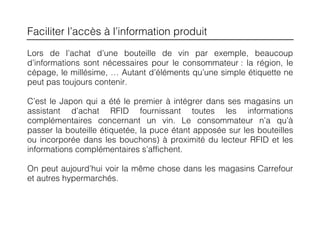 Faciliter l’accès à l’information produit
Lors de l’achat d’une bouteille de vin par exemple, beaucoup
d’informations sont nécessaires pour le consommateur : la région, le
cépage, le millésime, … Autant d’éléments qu’une simple étiquette ne
peut pas toujours contenir.

C’est le Japon qui a été le premier à intégrer dans ses magasins un
assistant d’achat RFID fournissant toutes les informations
complémentaires concernant un vin. Le consommateur n’a qu’à
passer la bouteille étiquetée, la puce étant apposée sur les bouteilles
ou incorporée dans les bouchons) à proximité du lecteur RFID et les
informations complémentaires s’affichent.

On peut aujourd’hui voir la même chose dans les magasins Carrefour
et autres hypermarchés.
 