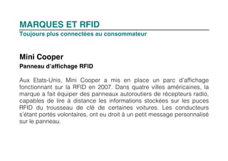MARQUES ET RFID
Toujours plus connectées au consommateur


Mini Cooper
Panneau d’affichage RFID

Aux Etats-Unis, Mini Cooper a mis en place un parc d’affichage
fonctionnant sur la RFID en 2007. Dans quatre villes américaines, la
marque a fait équiper des panneaux autoroutiers de récepteurs radio,
capables de lire à distance les informations stockées sur les puces
RFID du trousseau de clé de certaines voitures. Les conducteurs
s’étant portés volontaires, ont eu droit à un petit message personnalisé
sur le panneau.
 