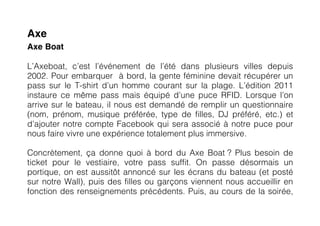 Axe
Axe Boat

L’Axeboat, c’est l’événement de l’été dans plusieurs villes depuis
2002. Pour embarquer à bord, la gente féminine devait récupérer un
pass sur le T-shirt d’un homme courant sur la plage. L’édition 2011
instaure ce même pass mais équipé d’une puce RFID. Lorsque l’on
arrive sur le bateau, il nous est demandé de remplir un questionnaire
(nom, prénom, musique préférée, type de filles, DJ préféré, etc.) et
d’ajouter notre compte Facebook qui sera associé à notre puce pour
nous faire vivre une expérience totalement plus immersive.

Concrètement, ça donne quoi à bord du Axe Boat ? Plus besoin de
ticket pour le vestiaire, votre pass suffit. On passe désormais un
portique, on est aussitôt annoncé sur les écrans du bateau (et posté
sur notre Wall), puis des filles ou garçons viennent nous accueillir en
fonction des renseignements précédents. Puis, au cours de la soirée,
 