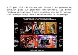 le DJ peut dédicacer telle ou telle chanson à une personne en
particulier grâce aux précédents renseignements. Des bornes
Facebook sont également à notre disposition pour liker la musique,
prendre des photos qui seront aussitôt uploadées sur notre compte.
 
