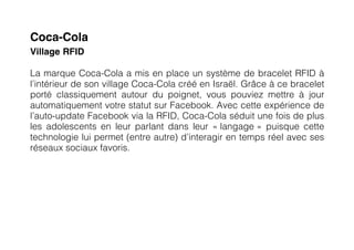 Coca-Cola
Village RFID

La marque Coca-Cola a mis en place un système de bracelet RFID à
l’intérieur de son village Coca-Cola créé en Israël. Grâce à ce bracelet
porté classiquement autour du poignet, vous pouviez mettre à jour
automatiquement votre statut sur Facebook. Avec cette expérience de
l’auto-update Facebook via la RFID, Coca-Cola séduit une fois de plus
les adolescents en leur parlant dans leur « langage » puisque cette
technologie lui permet (entre autre) d’interagir en temps réel avec ses
réseaux sociaux favoris.
 