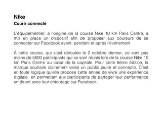 Nike
Courir connecté

L’équipementier, à l’origine de la course Nike 10 km Paris Centre, a
mis en place un dispositif afin de proposer aux coureurs de se
connecter sur Facebook avant, pendant et après l’événement.

À cette course, qui s’est déroulée le 2 octobre dernier, ce sont pas
moins de 5600 participants qui se sont réunis lors de la course Nike 10
km Paris Centre au cœur de la capitale. Pour cette 8ème édition, la
marque souhaite clairement visée un public jeune et connecté. C’est
en toute logique qu’elle propose cette année de vivre une expérience
digitale en permettant aux participants de partager leur performance
en direct avec leur entourage sur Facebook.
 