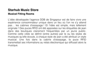 Starhub Music Store
Musical Fitting Rooms

L’idée développée l’agence DDB de Singapour est de faire vivre une
expérience consommateur unique dans un lieu où l’on ne s’y attend
pas… les cabines d’essayage ! Et l’idée est simple, mais tellement
originale ! Des puces RFID ont été apposées sur les étiquettes de jean
dans des boutiques clairement fréquentées par un jeune public.
Comme cette cible se définit (entre autres) par le ou les styles de
musiques qu’elle écoute, à chaque style de jean a été attribué un style
musical. Une fois dans la cabine d’essayage, la puce RFID
transmettait ses informations au relais électronique qui diffusait alors la
musique.
 