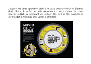 L’objectif de cette opération étant à la base de promouvoir le Starhub
Music Store. À la fin de cette expérience consommateur, le client
recevait un SMS lui indiquant, via un lien URL, qu’il lui était possible de
télécharger la musique qu’il venait d’entendre.
 