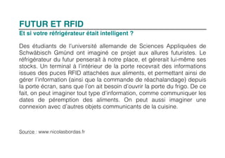 FUTUR ET RFID
Et si votre réfrigérateur était intelligent ?

Des étudiants de l’université allemande de Sciences Appliquées de
Schwäbisch Gmünd ont imaginé ce projet aux allures futuristes. Le
réfrigérateur du futur penserait à notre place, et gérerait lui-même ses
stocks. Un terminal à l’intérieur de la porte recevrait des informations
issues des puces RFID attachées aux aliments, et permettant ainsi de
gérer l’information (ainsi que la commande de réachalandage) depuis
la porte écran, sans que l’on ait besoin d’ouvrir la porte du frigo. De ce
fait, on peut imaginer tout type d’information, comme communiquer les
dates de péremption des aliments. On peut aussi imaginer une
connexion avec d’autres objets communicants de la cuisine.



Source : www.nicolasbordas.fr
 