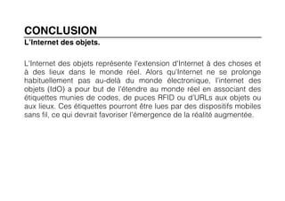 CONCLUSION
L’Internet des objets.

L'Internet des objets représente l'extension d'Internet à des choses et
à des lieux dans le monde réel. Alors qu'Internet ne se prolonge
habituellement pas au-delà du monde électronique, l'internet des
objets (IdO) a pour but de l'étendre au monde réel en associant des
étiquettes munies de codes, de puces RFID ou d'URLs aux objets ou
aux lieux. Ces étiquettes pourront être lues par des dispositifs mobiles
sans fil, ce qui devrait favoriser l’émergence de la réalité augmentée.
	
  
 