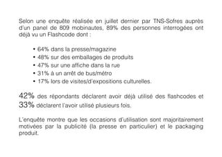 Selon une enquête réalisée en juillet dernier par TNS-Sofres auprès
d’un panel de 809 mobinautes, 89% des personnes interrogées ont
déjà vu un Flashcode dont :

     •   64% dans la presse/magazine
     •   48% sur des emballages de produits
     •   47% sur une affiche dans la rue
     •   31% à un arrêt de bus/métro
     •   17% lors de visites/d’expositions culturelles.

42% des répondants déclarent avoir déjà          utilisé des flashcodes et
33% déclarent l’avoir utilisé plusieurs fois.
L’enquête montre que les occasions d’utilisation sont majoritairement
motivées par la publicité (la presse en particulier) et le packaging
produit.
 