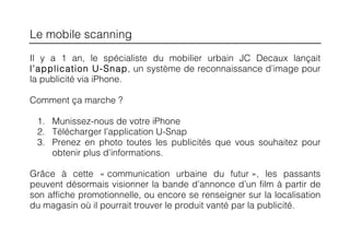 Le mobile scanning
Il y a 1 an, le spécialiste du mobilier urbain JC Decaux lançait
l’application U-Snap, un système de reconnaissance d’image pour
la publicité via iPhone.

Comment ça marche ?

 1. Munissez-nous de votre iPhone
 2. Télécharger l’application U-Snap
 3. Prenez en photo toutes les publicités que vous souhaitez pour
    obtenir plus d’informations.

Grâce à cette « communication urbaine du futur », les passants
peuvent désormais visionner la bande d’annonce d’un film à partir de
son affiche promotionnelle, ou encore se renseigner sur la localisation
du magasin où il pourrait trouver le produit vanté par la publicité.
 