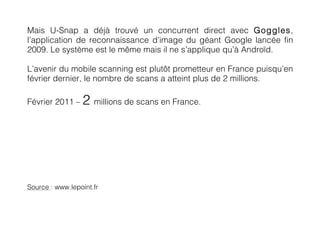 Mais U-Snap a déjà trouvé un concurrent direct avec Goggles,
l’application de reconnaissance d’image du géant Google lancée fin
2009. Le système est le même mais il ne s’applique qu’à Androïd.

L’avenir du mobile scanning est plutôt prometteur en France puisqu’en
février dernier, le nombre de scans a atteint plus de 2 millions.

Février 2011 –   2 millions de scans en France.




Source : www.lepoint.fr
 