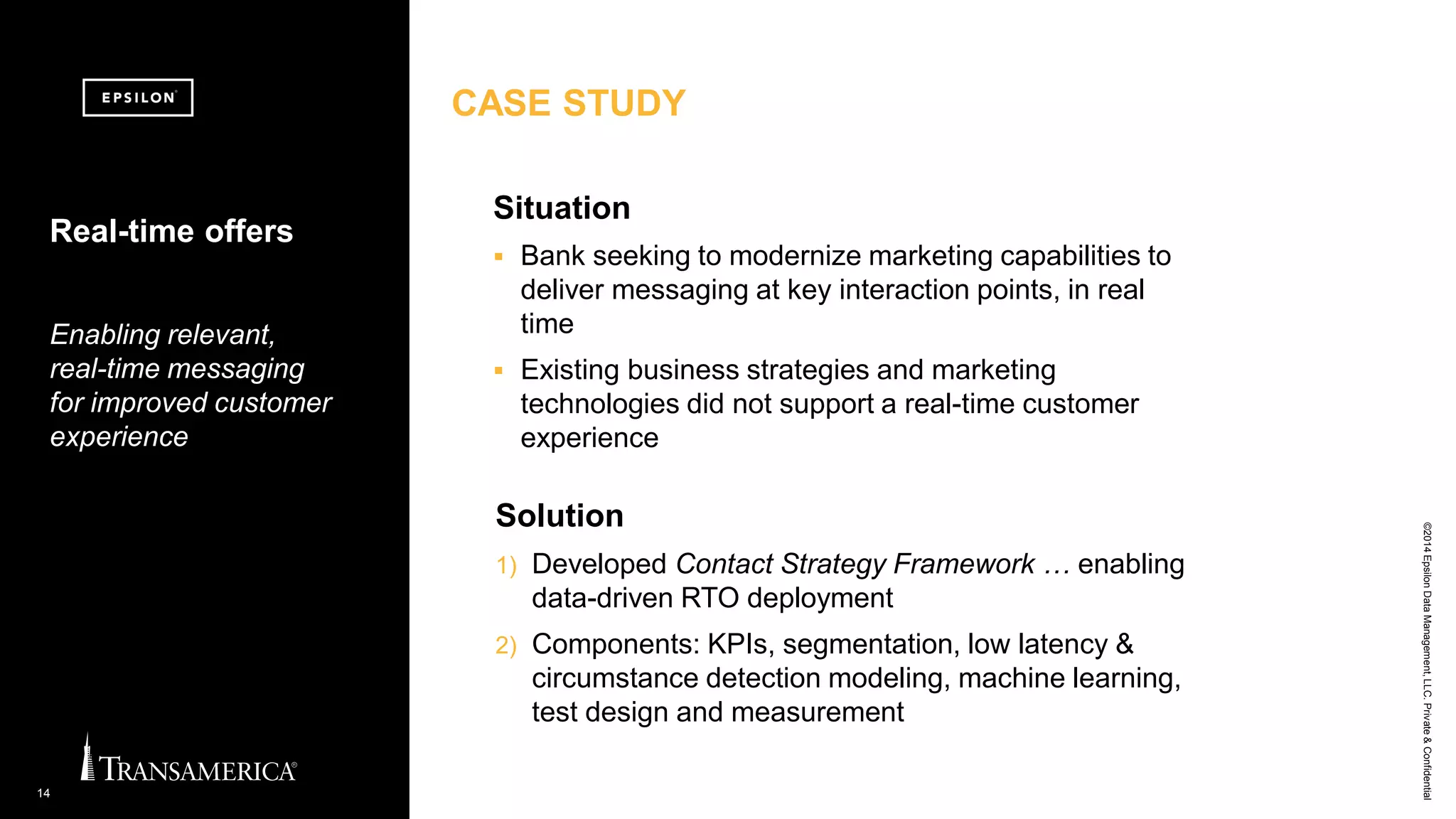 ©2014EpsilonDataManagement,LLC.Private&Confidential
14
Solution
1) Developed Contact Strategy Framework … enabling
data-driven RTO deployment
2) Components: KPIs, segmentation, low latency &
circumstance detection modeling, machine learning,
test design and measurement
Real-time offers
Enabling relevant,
real-time messaging
for improved customer
experience
Situation
 Bank seeking to modernize marketing capabilities to
deliver messaging at key interaction points, in real
time
 Existing business strategies and marketing
technologies did not support a real-time customer
experience
CASE STUDY
 