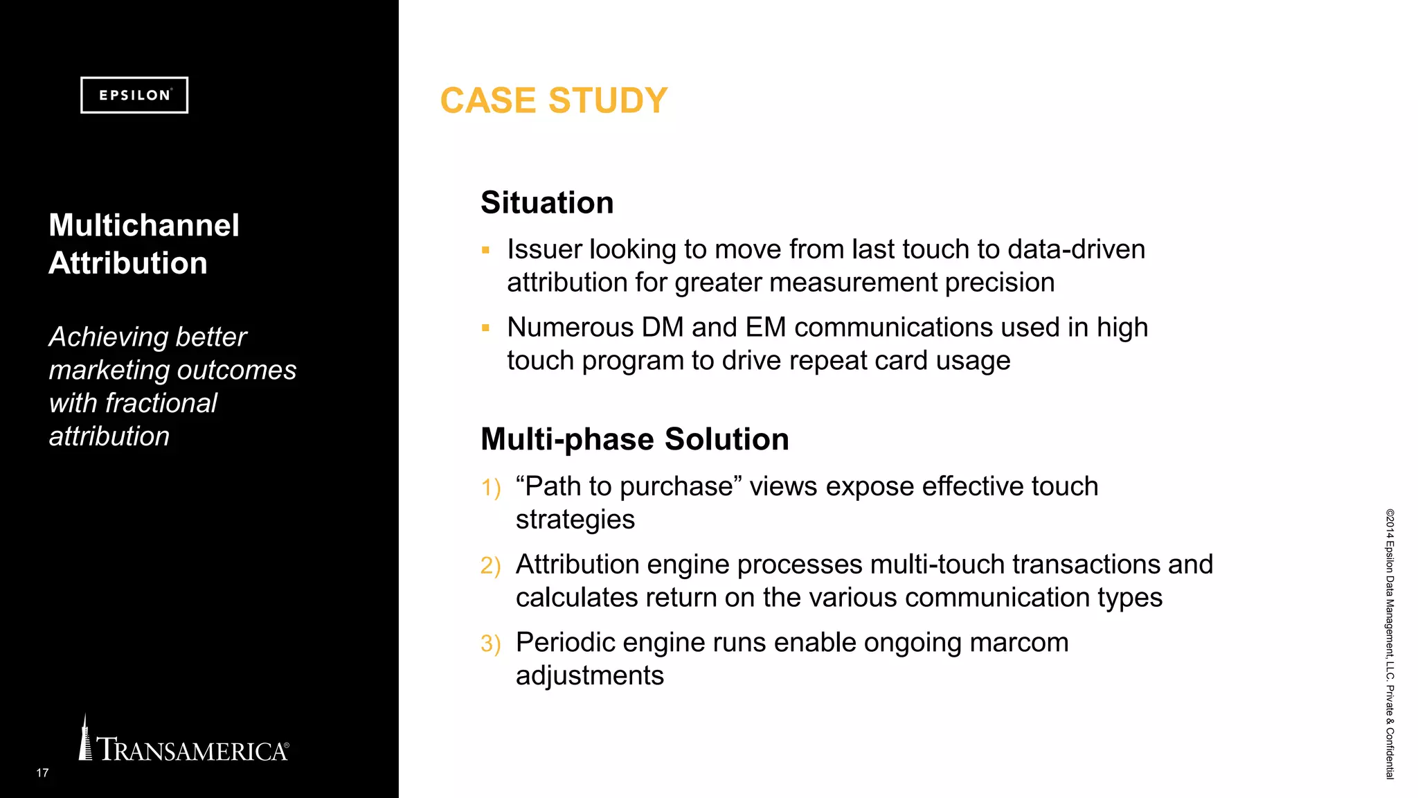 ©2014EpsilonDataManagement,LLC.Private&Confidential
17
Multi-phase Solution
1) “Path to purchase” views expose effective touch
strategies
2) Attribution engine processes multi-touch transactions and
calculates return on the various communication types
3) Periodic engine runs enable ongoing marcom
adjustments
Multichannel
Attribution
Achieving better
marketing outcomes
with fractional
attribution
Situation
 Issuer looking to move from last touch to data-driven
attribution for greater measurement precision
 Numerous DM and EM communications used in high
touch program to drive repeat card usage
CASE STUDY
 