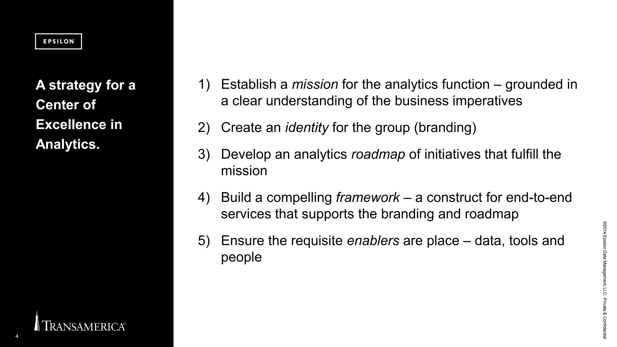 ©2014EpsilonDataManagement,LLC.Private&Confidential
4
1) Establish a mission for the analytics function – grounded in
a clear understanding of the business imperatives
2) Create an identity for the group (branding)
3) Develop an analytics roadmap of initiatives that fulfill the
mission
4) Build a compelling framework – a construct for end-to-end
services that supports the branding and roadmap
5) Ensure the requisite enablers are place – data, tools and
people
A strategy for a
Center of
Excellence in
Analytics.
 