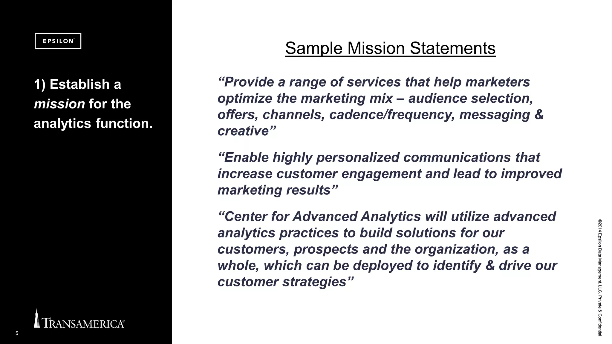 ©2014EpsilonDataManagement,LLC.Private&Confidential
5
1) Establish a
mission for the
analytics function.
Sample Mission Statements
“Provide a range of services that help marketers
optimize the marketing mix – audience selection,
offers, channels, cadence/frequency, messaging &
creative”
“Enable highly personalized communications that
increase customer engagement and lead to improved
marketing results”
“Center for Advanced Analytics will utilize advanced
analytics practices to build solutions for our
customers, prospects and the organization, as a
whole, which can be deployed to identify & drive our
customer strategies”
 