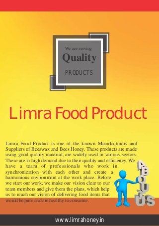 Limra Food Product is one of the known Manufacturers and
Suppliers of Beeswax and Bees Honey. These products are made
using good quality material, are widely used in various sectors.
These are in high demand due to their quality and efficiency. We
have a team of professionals who work in
synchronization with each other and create a
harmonious environment at the work place. Before
we start our work, we make our vision clear to our
team members and give them the plans, which help
us to reach our vision of delivering food items that
wouldbepureandarehealthytoconsume.
www.limrahoney.in
We are serving
Quality
PRODUCTS
Limra Food Product
 